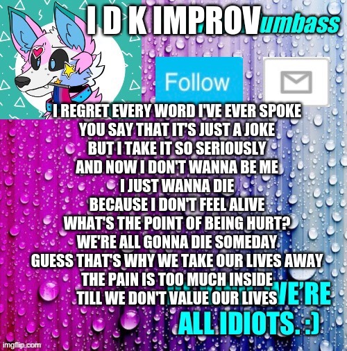 uh yeah | I D K IMPROV; I REGRET EVERY WORD I'VE EVER SPOKE
YOU SAY THAT IT'S JUST A JOKE
BUT I TAKE IT SO SERIOUSLY
AND NOW I DON'T WANNA BE ME
I JUST WANNA DIE
BECAUSE I DON'T FEEL ALIVE
WHAT'S THE POINT OF BEING HURT?
WE'RE ALL GONNA DIE SOMEDAY
GUESS THAT'S WHY WE TAKE OUR LIVES AWAY
THE PAIN IS TOO MUCH INSIDE
TILL WE DON'T VALUE OUR LIVES | image tagged in dumbass template | made w/ Imgflip meme maker