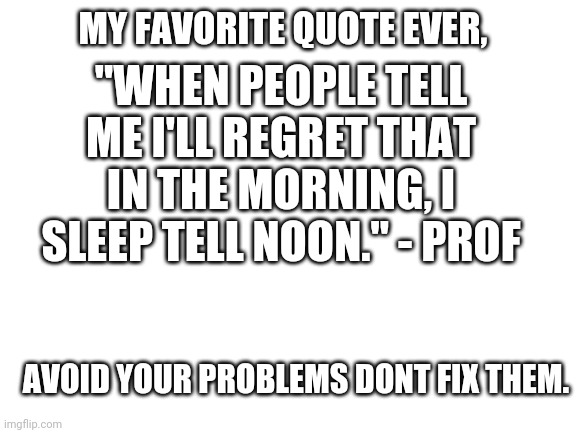 Avoid dont fix | "WHEN PEOPLE TELL ME I'LL REGRET THAT IN THE MORNING, I SLEEP TELL NOON." - PROF; MY FAVORITE QUOTE EVER, AVOID YOUR PROBLEMS DONT FIX THEM. | image tagged in blank white template | made w/ Imgflip meme maker