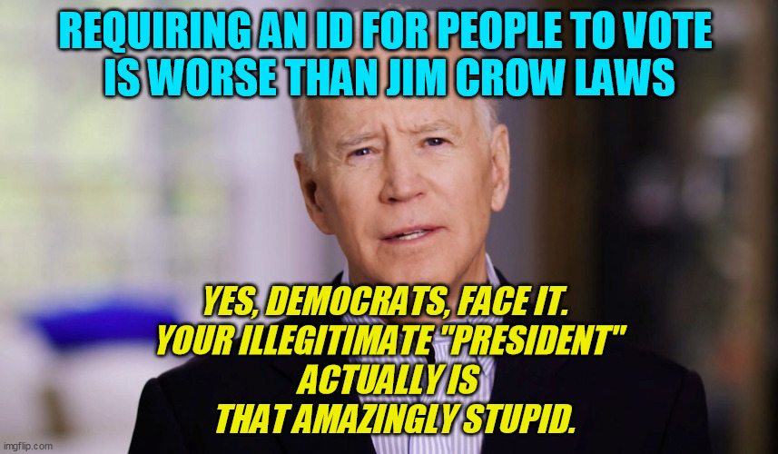 Trump is not only smarter than the MSM ever gave him credit for, but Joe Biden makes him look like damned Nicola Tesla  :-/ | REQUIRING AN ID FOR PEOPLE TO VOTE 
IS WORSE THAN JIM CROW LAWS; YES, DEMOCRATS, FACE IT.  
YOUR ILLEGITIMATE "PRESIDENT" 
ACTUALLY IS 
 THAT AMAZINGLY STUPID. | image tagged in alzheimer's joe biden,trump 2020,democrats,illegitimate president | made w/ Imgflip meme maker
