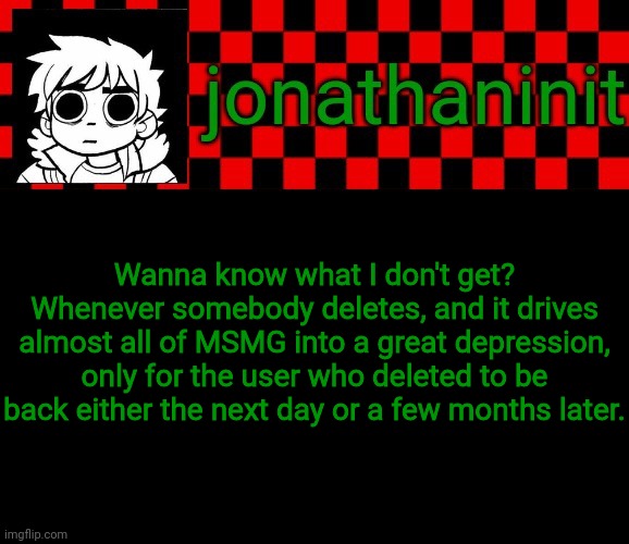 Smh | Wanna know what I don't get?
Whenever somebody deletes, and it drives almost all of MSMG into a great depression, only for the user who deleted to be back either the next day or a few months later. | image tagged in jonathaninit template but the pfp is my favorite character | made w/ Imgflip meme maker