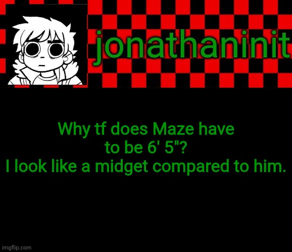 *cries in 5' 3"* | Why tf does Maze have to be 6' 5"?
I look like a midget compared to him. | image tagged in jonathaninit template but the pfp is my favorite character | made w/ Imgflip meme maker