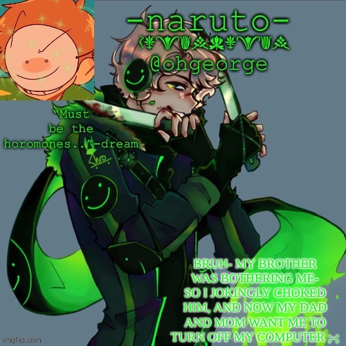 he's screaming now | BRUH- MY BROTHER WAS BOTHERING ME- SO I JOKINGLY CHOKED HIM, AND NOW MY DAD AND MOM WANT ME TO TURN OFF MY COMPUTER ;-; | image tagged in -naruto- dream template | made w/ Imgflip meme maker