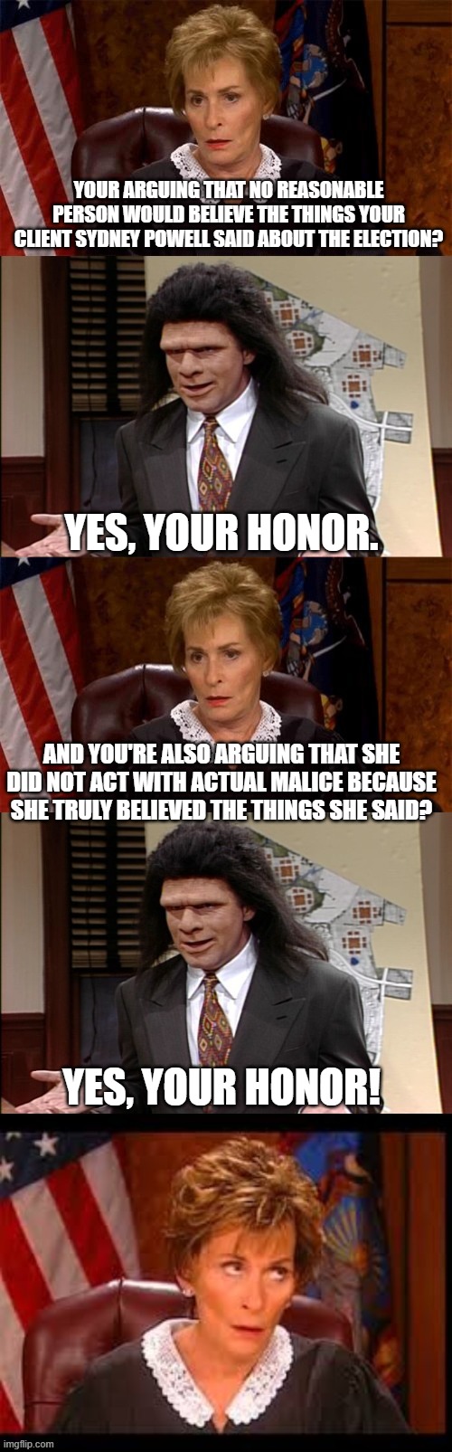 this is her actual motion to dismiss | YOUR ARGUING THAT NO REASONABLE PERSON WOULD BELIEVE THE THINGS YOUR CLIENT SYDNEY POWELL SAID ABOUT THE ELECTION? YES, YOUR HONOR. AND YOU'RE ALSO ARGUING THAT SHE DID NOT ACT WITH ACTUAL MALICE BECAUSE SHE TRULY BELIEVED THE THINGS SHE SAID? YES, YOUR HONOR! | image tagged in judge v lawyer | made w/ Imgflip meme maker