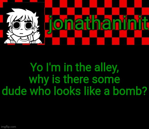 Answers? | Yo I'm in the alley, why is there some dude who looks like a bomb? | image tagged in jonathaninit template but the pfp is my favorite character | made w/ Imgflip meme maker