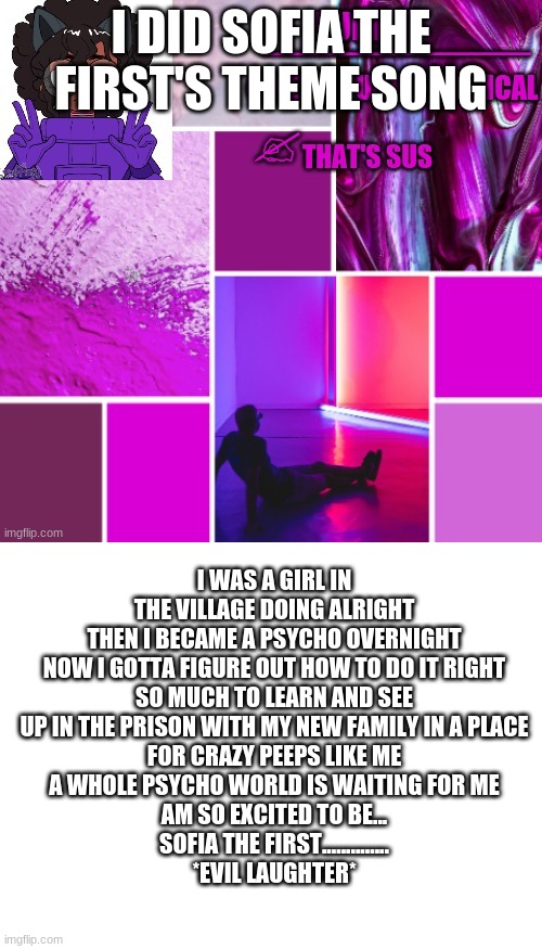 XD | I DID SOFIA THE FIRST'S THEME SONG; I WAS A GIRL IN THE VILLAGE DOING ALRIGHT
THEN I BECAME A PSYCHO OVERNIGHT
NOW I GOTTA FIGURE OUT HOW TO DO IT RIGHT
SO MUCH TO LEARN AND SEE
UP IN THE PRISON WITH MY NEW FAMILY IN A PLACE
FOR CRAZY PEEPS LIKE ME
A WHOLE PSYCHO WORLD IS WAITING FOR ME
AM SO EXCITED TO BE...
SOFIA THE FIRST..............
*EVIL LAUGHTER* | image tagged in new_purple_official announcement template,blank white template | made w/ Imgflip meme maker