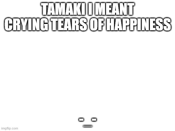 bruh | TAMAKI I MEANT CRYING TEARS OF HAPPINESS; -_- | image tagged in blank white template | made w/ Imgflip meme maker