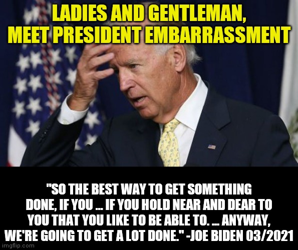 How embarrassing is it that brainwashed liberals voted for this senile old man to lead them to the promise land? | LADIES AND GENTLEMAN, MEET PRESIDENT EMBARRASSMENT; "SO THE BEST WAY TO GET SOMETHING DONE, IF YOU ... IF YOU HOLD NEAR AND DEAR TO YOU THAT YOU LIKE TO BE ABLE TO. ... ANYWAY, WE'RE GOING TO GET A LOT DONE." -JOE BIDEN 03/2021 | image tagged in joe biden worries,seniors,stupid liberals,liberal hypocrisy,depends | made w/ Imgflip meme maker