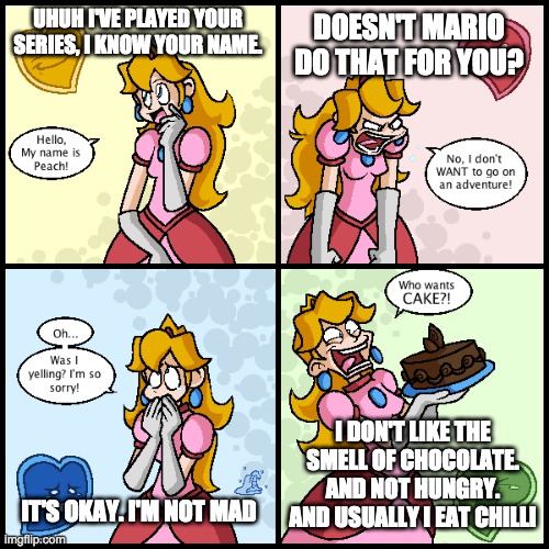 Reacting To Peach's Feelings | DOESN'T MARIO DO THAT FOR YOU? UHUH I'VE PLAYED YOUR SERIES, I KNOW YOUR NAME. I DON'T LIKE THE SMELL OF CHOCOLATE. AND NOT HUNGRY. AND USUALLY I EAT CHILLI; IT'S OKAY. I'M NOT MAD | image tagged in mario,princess peach,peach,reactions | made w/ Imgflip meme maker
