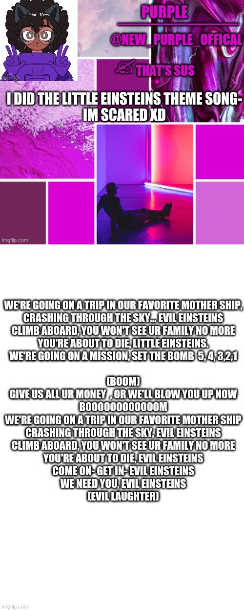 I- Im scared | WE'RE GOING ON A TRIP IN OUR FAVORITE MOTHER SHIP,

CRASHING THROUGH THE SKY... EVIL EINSTEINS

CLIMB ABOARD, YOU WON'T SEE UR FAMILY NO MORE

YOU'RE ABOUT TO DIE, LITTLE EINSTEINS.

WE'RE GOING ON A MISSION, SET THE BOMB  5, 4, 3,2,1
 
(BOOM)

GIVE US ALL UR MONEY  , OR WE'LL BLOW YOU UP NOW

BOOOOOOOOOOOOM

WE'RE GOING ON A TRIP IN OUR FAVORITE MOTHER SHIP

CRASHING THROUGH THE SKY, EVIL EINSTEINS

CLIMB ABOARD, YOU WON'T SEE UR FAMILY NO MORE

YOU'RE ABOUT TO DIE, EVIL EINSTEINS

COME ON- GET IN- EVIL EINSTEINS

WE NEED YOU, EVIL EINSTEINS

(EVIL LAUGHTER); I DID THE LITTLE EINSTEINS THEME SONG-
IM SCARED XD | image tagged in new_purple_official announcement template,blank white template | made w/ Imgflip meme maker
