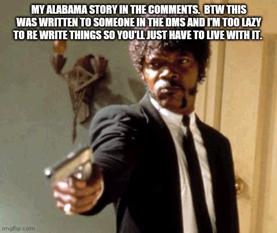 H A L P | MY ALABAMA STORY IN THE COMMENTS.  BTW THIS WAS WRITTEN TO SOMEONE IN THE DMS AND I'M TOO LAZY TO RE WRITE THINGS SO YOU'LL JUST HAVE TO LIVE WITH IT. | image tagged in memes,say that again i dare you | made w/ Imgflip meme maker