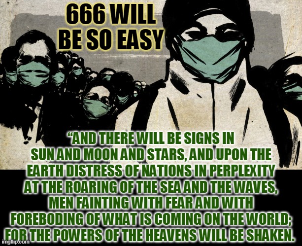 666 WILL BE SO EASY; “AND THERE WILL BE SIGNS IN SUN AND MOON AND STARS, AND UPON THE EARTH DISTRESS OF NATIONS IN PERPLEXITY AT THE ROARING OF THE SEA AND THE WAVES, MEN FAINTING WITH FEAR AND WITH FOREBODING OF WHAT IS COMING ON THE WORLD; FOR THE POWERS OF THE HEAVENS WILL BE SHAKEN. | made w/ Imgflip meme maker