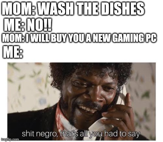 Shit negro, that’s all you had to say | MOM: WASH THE DISHES; ME: NO!! MOM: I WILL BUY YOU A NEW GAMING PC; ME: | image tagged in shit negro that s all you had to say | made w/ Imgflip meme maker
