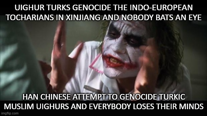 Uighurs genocide the Tocharians and nobody bats an eye; Chinese attempt to genocide Uighurs and ​everybody loses their minds | UIGHUR TURKS GENOCIDE THE INDO-EUROPEAN TOCHARIANS IN XINJIANG AND NOBODY BATS AN EYE; HAN CHINESE ATTEMPT TO GENOCIDE TURKIC MUSLIM UIGHURS AND EVERYBODY LOSES THEIR MINDS | image tagged in joker lose mind | made w/ Imgflip meme maker