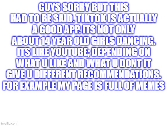 sorry but this had to be said | GUYS SORRY BUT THIS HAD TO BE SAID. TIKTOK IS ACTUALLY A GOOD APP. ITS NOT ONLY ABOUT 14 YEAR OLD GIRLS DANCING. ITS LIKE YOUTUBE; DEPENDING ON WHAT U LIKE AND WHAT U DONT IT GIVE U DIFFERENT RECOMMENDATIONS. FOR EXAMPLE MY PAGE IS FULL OF MEMES | image tagged in blank white template | made w/ Imgflip meme maker