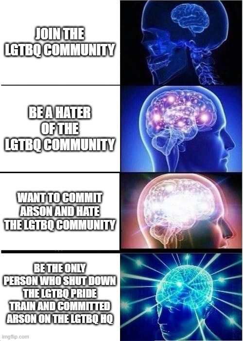 Ah.. no? | JOIN THE LGTBQ COMMUNITY; BE A HATER OF THE LGTBQ COMMUNITY; WANT TO COMMIT ARSON AND HATE THE LGTBQ COMMUNITY; BE THE ONLY PERSON WHO SHUT DOWN THE LGTBQ PRIDE TRAIN AND COMMITTED ARSON ON THE LGTBQ HQ | image tagged in memes,expanding brain | made w/ Imgflip meme maker