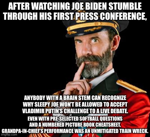 Joe Biden is a train wreck with brain fade | AFTER WATCHING JOE BIDEN STUMBLE THROUGH HIS FIRST PRESS CONFERENCE, ANYBODY WITH A BRAIN STEM CAN RECOGNIZE WHY SLEEPY JOE WON’T BE ALLOWED TO ACCEPT VLADIMIR PUTIN’S CHALLENGE TO A LIVE DEBATE. EVEN WITH PRE-SELECTED SOFTBALL QUESTIONS AND A NUMBERED PICTURE BOOK CHEATSHEET, GRANDPA-IN-CHIEF’S PERFORMANCE WAS AN UNMITIGATED TRAIN WRECK. | image tagged in captain obvious,memes,joe biden,sleepy,media,putin | made w/ Imgflip meme maker