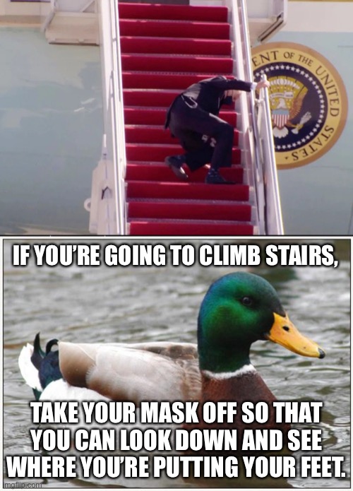Some advice for StairMoron Biden | IF YOU’RE GOING TO CLIMB STAIRS, TAKE YOUR MASK OFF SO THAT YOU CAN LOOK DOWN AND SEE WHERE YOU’RE PUTTING YOUR FEET. | image tagged in biden stairs,memes,actual advice mallard,joe biden,sleepy,mask | made w/ Imgflip meme maker