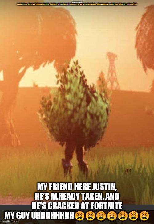 Fortnite bush | ONLY OGS REMEMBER THIS 😧😤😧😤😨😢😨😭😧😱😦😱😧👹😩😬😩😟😟😦😦😢🤕😢🤑🤑😰😲😧😧😦😦😢😧😰😧👿😨😤😨😢😧😱😧👿😨😢😧😭🤕😭🤕😭🤑👺😲👺😲😰😧😱😧😭😧😴🤐😴😮😏😮😏😏😪😏😪😏😝😏😷😖😓😛😮😫😫😪😴🙈😼😼😸💩👽🤖👽😿🤖👾😹😼🙈👩😽😺; MY FRIEND HERE JUSTIN, HE'S ALREADY TAKEN, AND HE'S CRACKED AT FORTNITE MY GUY UHHHHHHHH😩😩😩😩😩😩😩 | image tagged in fortnite bush | made w/ Imgflip meme maker