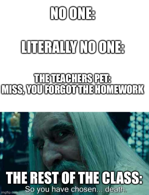 Based on a true story | NO ONE:; LITERALLY NO ONE:; THE TEACHERS PET: MISS, YOU FORGOT THE HOMEWORK; THE REST OF THE CLASS: | image tagged in blank white template,so you have chosen death | made w/ Imgflip meme maker