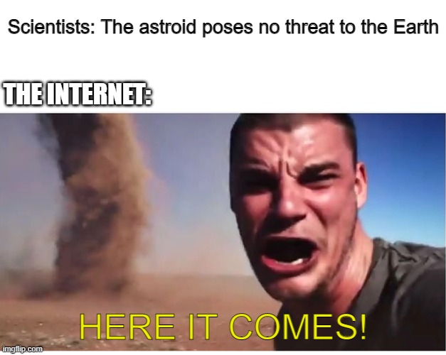 HERE IT COMES!!!! | Scientists: The astroid poses no threat to the Earth; THE INTERNET:; HERE IT COMES! | image tagged in here it come meme | made w/ Imgflip meme maker