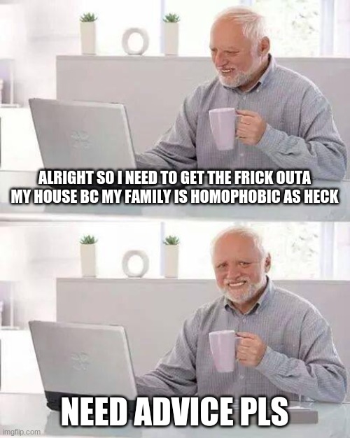 Hide the Pain Harold | ALRIGHT SO I NEED TO GET THE FRICK OUTA MY HOUSE BC MY FAMILY IS HOMOPHOBIC AS HECK; NEED ADVICE PLS | image tagged in memes,hide the pain harold | made w/ Imgflip meme maker