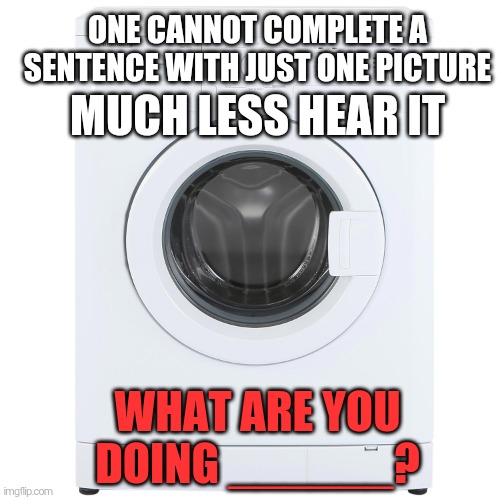 im stuck... | ONE CANNOT COMPLETE A SENTENCE WITH JUST ONE PICTURE; MUCH LESS HEAR IT; WHAT ARE YOU DOING ______? | image tagged in washing machine | made w/ Imgflip meme maker