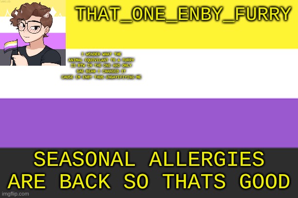 THAT_ONE_ENBY_FURRY; I WONDER WHAT THE ANIMAL EQUIVILANT TO A FURRY IS BTW IM THE ONE AND ONLY GAE BEAN I CHANGED IT CAUSE IM ENBY THUS UNGAYIFIYING ME; SEASONAL ALLERGIES ARE BACK SO THATS GOOD | made w/ Imgflip meme maker