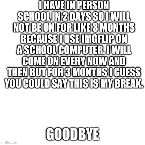 Blank Transparent Square | I HAVE IN PERSON SCHOOL IN 2 DAYS SO I WILL NOT BE ON FOR LIKE 3 MONTHS BECAUSE I USE IMGFLIP ON A SCHOOL COMPUTER. I WILL COME ON EVERY NOW AND THEN BUT FOR 3 MONTHS I GUESS YOU COULD SAY THIS IS MY BREAK. GOODBYE | image tagged in memes,blank transparent square | made w/ Imgflip meme maker