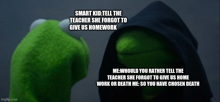 Evil Kermit | SMART KID:TELL THE TEACHER SHE FORGOT TO GIVE US HOMEWORK; ME:WHOULD YOU RATHER TELL THE TEACHER SHE FORGOT TO GIVE US HOME WORK OR DEATH ME: SO YOU HAVE CHOSEN DEATH | image tagged in memes,evil kermit | made w/ Imgflip meme maker