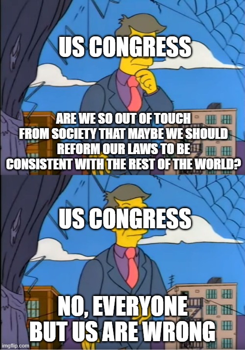 Skinner Out Of Touch | US CONGRESS; ARE WE SO OUT OF TOUCH FROM SOCIETY THAT MAYBE WE SHOULD REFORM OUR LAWS TO BE CONSISTENT WITH THE REST OF THE WORLD? US CONGRESS; NO, EVERYONE BUT US ARE WRONG | image tagged in skinner out of touch | made w/ Imgflip meme maker
