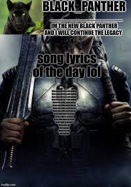 Black_Panther's new temp | song lyrics of the day lol; Here come dat boi, o shit waddup
Here come dat boi, o shit waddup
Here come dat boi, o shit waddup
Here come dat boi, o shit waddup
Watch him rollin, watch him go
Watch him rollin, watch him go
Watch him rollin, watch him go
Watch him rollin, watch him go
He be rollin down the street
He be rollin to the beat
He be rollin down the street
He be rollin to the beat
Watch him roll
Shit waddup
Watch him roll
Shit waddup | image tagged in black_panther's new temp | made w/ Imgflip meme maker