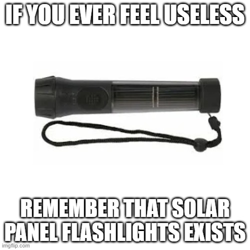 get it? you need the sun to power the flashlight then the flashlight becomes useless? | IF YOU EVER FEEL USELESS; REMEMBER THAT SOLAR PANEL FLASHLIGHTS EXISTS | image tagged in memes,blank transparent square | made w/ Imgflip meme maker