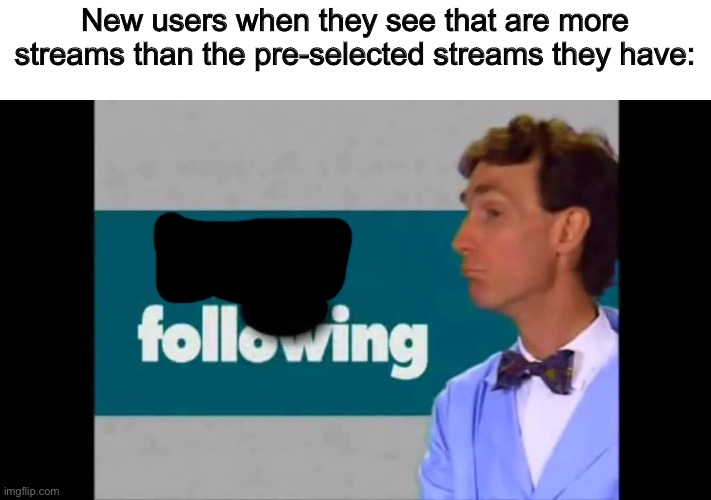 consider the following | New users when they see that are more streams than the pre-selected streams they have: | image tagged in consider the following | made w/ Imgflip meme maker