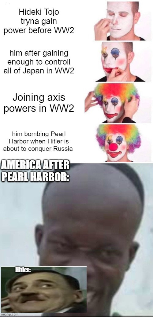 hitler when japan ruined the plan | Hideki Tojo tryna gain power before WW2; him after gaining enough to controll all of Japan in WW2; Joining axis powers in WW2; him bombing Pearl Harbor when Hitler is about to conquer Russia; AMERICA AFTER PEARL HARBOR:; Hitler: | image tagged in memes,clown applying makeup | made w/ Imgflip meme maker