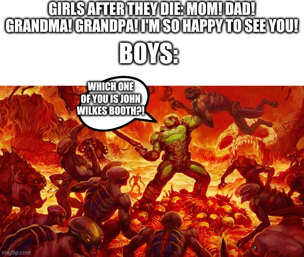 Doom Guy | GIRLS AFTER THEY DIE: MOM! DAD! GRANDMA! GRANDPA! I'M SO HAPPY TO SEE YOU! BOYS:; WHICH ONE OF YOU IS JOHN WILKES BOOTH?! | image tagged in doom guy | made w/ Imgflip meme maker