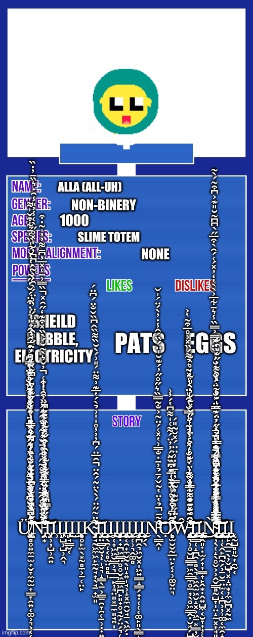 OC full showcase V2 | ALLA (ALL-UH); NON-BINERY; 1000; SLIME TOTEM; NONE; SHEILD BUBBLE,  ELECTRICITY; EGGS; PATS; Ų̸̨̢̡̛̛̛̛͚̻̥͍̼̱̫͎̬̞̼̰̫͎̳̞̯͍͔͚͕͉͕͔͔̲͊̋̍͊́̉̄̃̌͆̓̐͂̈́̀̏́̔̈́̂̏̎̈̔͂̐̀̽͂̏̐̾̈̓̇͐̍̂̈́̊͒͐̇̽͗́͐̒̌̍͗̔̇̀̅͊̑͛͑̾́͒̋͊̔̈́͂̌̔͑̓̈̋̾̑̋̔̈́̈̓͗̈́̀̑̀̀͂̀͆̓̆̍̽̊̋̀͑̾̓̎̾̑̇͛̏̄̓̇̏̈̊͆̈̉̌̽̐̆̽̅̈́̉̃̈́͂́̆̓͑̿̈͐̂͋́̈͌͌̓̄̋̏͛͒͐̑̄̂̉̑́̎̉̍̇͒̈́̌̔̋͂̔́̔͐̆̉̍̏̔̄͋͒̌̍͌̈́̈́̀́̇̏̓̆̆̍͂͑͐̂̋͂̎̃͒̓̽̏͛̀̽̆͑͛̃̾̿͆̐͛̏̆͆̌͂͑̆͊̀͗̕͘̕̚̚͘̚͘̚̚̕͘̚͠͠͝͠͝͠͝͠͝͠͠͠͝N̵̡̛̛̛̛̯͙͗̒̋͌̅̽̓̏̿͌̌̉̉̀̔̌̊͛̓̍̄̾̌̐̽̈͑̍̊̊́͑̑̾̌̓̈̊̎̔̑̄̏͒̓̓͐̈́̋̋̿͆̂͊́̓̓̑̐̓̃̾̏͑̂̋̽̃̏͌̈́̉̾̇̈́̂̄̈́̔̾̊̃̋͋̊̄̌̓͋̉̈̑͐̽͌̓̄̎͂̔̈́̾̎̅͐̉͒̾̄̀̏͊̉̉̆͗͋̂̈͗̑̓͒͑̓̌͛̀̃̆́̀̏̽͒͊̒̋̑̽̏̿͗̄͑̽̅̓͆̄͌̓̓̍͂̇͒̚̕͘͘̚͘͘͘̕̚̚͝͝͝͝͝͠͠͝͝Ι̡͓̹̦̺̹̯͍Ι̹Ι̡͖̺̹̺̹̭͉Ι̡̤̘̳̬͔͜Ι̫Ι̨̨̨̧͔̥̙̫̖͙̰̻̼͕̱̜̤̙Ķ̴̡̛͓̘̰͖̼͖̙̼̰̘͎̖̘̱̟̫͈͌̈͂̋̈́̀̀̈͂́̂̈̑̅̈́͆̓̓̓̊̍̍͗̉̀́̔̅͊͐͌̈́̎͗́̀̆̏͌̏̂͆̏̌̐̈́͆̈́̚͝͝͝Ι̢̡͓̤̳̬̮̦̣̩̘͉̝͇̖̱͕̳̱̯̞̯̜̠̹̣̣͍̱͎̝̺͚̙̺̤̪͕̤͙͖̠̙̤̣̺̣̻̱͚͜Ι̧̧͎̖̯̜͔̻̫̤̻̻̩Ι̡̠͔͎͖͖̮̳͕͉̲̲̙̦̘̤͈͙̱̼͈̘͍̩͜Ι̨̨̡̧͔̣̟̪͖̳̤̥̥̬͖̳͖̪̙͈̟̥̘̰̗̤̗͉̜̺̹̻͎̘̭͕̭̦̭̻̘̺̩̫̰͍̺̺͜Ι̨̢̧̮͔̯̟̼̬̰̖͈̝͍̩̘̹̝͓̼̯̬̘̠̖͖̗̣͜Ι̨̨͓̜̹͉̭͚̻Ι̧̡͔̪̯͉͖̬͓̩͖͍͇̝̳̗̟̣̜̜͔͚̙͈̖̳̝̱͇͜Ι̧͍̗̖N̵̛̖̳̭̩̊͂̄̉̔̈̔̃̌́̄̉̓̄̇̐̿͗̔̽͑́̈͂͐̐̃̿̏͛̋̊̋̓́͊̆̍̈́̏́̂̾̇̓̀́̈́̍̌̚̕͝͝Ǫ̷̨̻̫̮̬̰̲̤̙̣͔̣̹͚̬̤͉͒̄̈́̆̐̈́̏̃̾̅̑͆̏̈́̓̓̈́͌͑̍͌͆̔́̓͗́͛̈̃̓̑̒͂̎̽̏̍̽͒̇̌̃̓̈́͗̆̃̓͂̿̓̒̄̍̇͗̈̈́̽̆̃̎́͘̕͘̚͘̕̕͝͝͝͝͝W̵̢̧̨̨̢̢̡̢̨̨̛̛̛̛̘͉̹̥̮̺͇̱͖̯̳̼̥̱͎̖̥͖̳̭̣̮͙̗̺͔͇̘̝̣͔̣̝̭͔̠̳͉̻̺͈͍̭̬͙̖͍̫̬̮͓͍̬̞̩͍̣͙̞̙̤̰͖̰̦̣̳̲͇̣͚̳̥͚̘̣̪̞̗̣͍̣̼̹̤͈̙̪̦̟̰͇̐̂͂̽̈̉͑͂̽̓͐̈́͊̃͊́̓̿̆̏͊͐̀̽̐͑̽̔̓̉͂͛̍̿̆̂̔̑̎̈́̾̽̃̔̉͌́̏̽͗̊̅͒̃̔͐̓̈́̈́̆͌̍̒̀͌̔̈́͊̊͑͒̾̄̇͑̉̋̌̽͊̌͛̀̎͋̍͗̀̐͘̕͘̕͜͜͜͜͝͠͝͝͠͠͠͠͝͝͝͝Ι̨̡̨̰͇̜̝̪̯̝̻̖͉̝͖̭̫͖̬̝͓͕͖̠͙̳̦̬̹̯̻̯Ι̡̧̢̧̡̨̨̲̭͈̣̣̫̗͎͎͇͎̙̭͙̣̭͍̺̼͔̮̞͎̦̜͉̞̙͕͈͎̤̥̫̫̱̺̩͍͕̟̠͈̤̣̙̬̩͙͙̥̹̯͙̬͍͙̟͍̫͍̖̻̞̱̗̱͜͜͜͜N̴̨̨̢̢̢̨̢̢̛̛̛͔̦̖̜̝̖̥̬͕͕̭̬͇̻̰̺̞̩̤̝̠͓͎̘͈͙̲̜̩͙̠̝̯̩̟̗̻̣͎̥̲̜̱͔̯̩̻̝͉͎̙̘͎̱̭̝̩̻̖̠͈̦̱̩̜̝̜͇̣̙͈̗͕͍̘͉͎̘̣̻̘̗̦̹̣̟̫̖̳̪̩͚̩̭͓̪͙̙͖̯͕̼̰̣̤̦̥͍̳͊̂̾̒̏̓̀̅̓͒̀́̎̈́̈́̒͊̈́́͒͒̽͆̑̋͋̿̈́̾̈́͛̾̎̿̒͊̅̌̈̄͐̈́̂̉̑̓̊̀̇̋̓̈̇̑̍̆̉͂͗̽͒͌̓̋̌̎̑̐͑̿̿̂̀͒̾̋̎̾̂̃͊͆̏̄̀̀̑̀̀̃̑̓͊̓̄͑̇̌̃̅̔̒͊̽́͌́̂̈͛̆̌̃̿̉̐̽̾͐́͊̿̈́̐͐̈́̌̀̔̆̓́̏̈̽̿͐̿̏̾͛̄͋̅͐̀̀̔̒̓̽́͑́̑̀͒̅̋̀͆͆̃̆̎͊͐͆͒͂́̀͂͐͋̄̑́͑́̌͋͋͘͘͘͘̕͘̚̚͘̕̕̚̚̕͘͜͝͠͠͝͠͠͝͠͠͝͠͝͠͝Ι̧̡̡̨̨̡̧̡̢̨̢̬̩͔̭̙̪̰̗͕̠̮̠̤̫͔̝̪͕̦̩͚͔̼̯̝͎̱̞͙͚̥̮͔͈̤̻̟͙̙̺̞̪̰̥̫̩̦̜͈̣̙͔͕̲̹̲̣̫̦̥̘͕͕̝͎͚͖͚̝̥̖̝̺̱̦͕̖͇̱̲̯̯̞̗̰̺̠͜͜͜͜͜Ι̢̡̦̙̯̲̱̖̦̬̺͉͓̝̤͙̦̼̮̪͓̰͖Ι̨͔̰̺̻͈̰͎̯̰͔ | image tagged in oc full showcase v2 | made w/ Imgflip meme maker