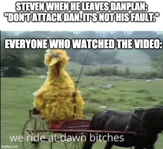 We ride at dawn bitches | STEVEN WHEN HE LEAVES DANPLAN: "DON'T ATTACK DAN. IT'S NOT HIS FAULT."; EVERYONE WHO WATCHED THE VIDEO: | image tagged in we ride at dawn bitches | made w/ Imgflip meme maker