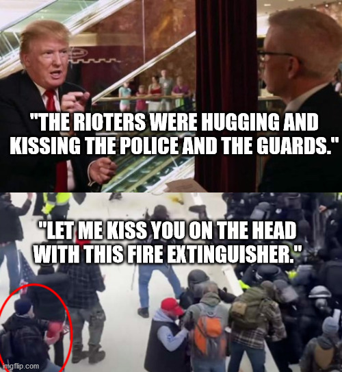 Lies are part of fabric of Trump's very being. If he stopped lying, he'd wither & die. | "THE RIOTERS WERE HUGGING AND KISSING THE POLICE AND THE GUARDS."; "LET ME KISS YOU ON THE HEAD WITH THIS FIRE EXTINGUISHER." | image tagged in trump interview,trump lies,capitol riot | made w/ Imgflip meme maker