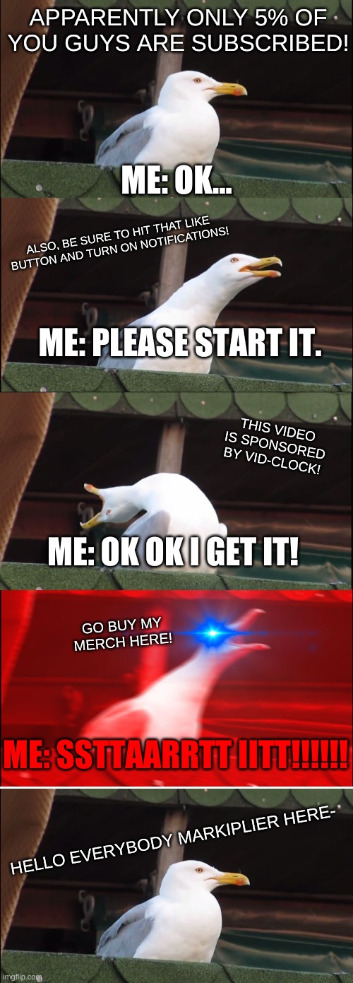 START VIDEO | APPARENTLY ONLY 5% OF YOU GUYS ARE SUBSCRIBED! ME: OK... ALSO, BE SURE TO HIT THAT LIKE BUTTON AND TURN ON NOTIFICATIONS! ME: PLEASE START IT. THIS VIDEO IS SPONSORED BY VID-CLOCK! ME: OK OK I GET IT! GO BUY MY MERCH HERE! ME: SSTTAARRTT IITT!!!!!! HELLO EVERYBODY MARKIPLIER HERE- | image tagged in memes,inhaling seagull,markiplier,annoyed,rage | made w/ Imgflip meme maker