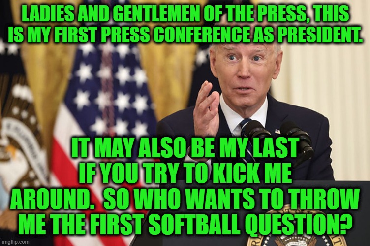 Biden Channels Richard Nixon at First Press Conference | LADIES AND GENTLEMEN OF THE PRESS, THIS IS MY FIRST PRESS CONFERENCE AS PRESIDENT. IT MAY ALSO BE MY LAST IF YOU TRY TO KICK ME AROUND.  SO WHO WANTS TO THROW ME THE FIRST SOFTBALL QUESTION? | image tagged in joe biden,press conference | made w/ Imgflip meme maker