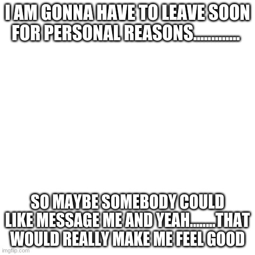 uh........ bye |  I AM GONNA HAVE TO LEAVE SOON FOR PERSONAL REASONS............. SO MAYBE SOMEBODY COULD LIKE MESSAGE ME AND YEAH........THAT WOULD REALLY MAKE ME FEEL GOOD | image tagged in memes,blank transparent square,goodbye | made w/ Imgflip meme maker