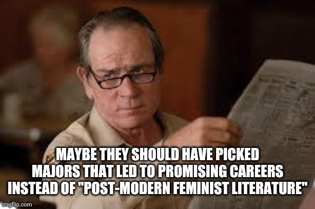 no country for old men tommy lee jones | MAYBE THEY SHOULD HAVE PICKED MAJORS THAT LED TO PROMISING CAREERS INSTEAD OF "POST-MODERN FEMINIST LITERATURE" | image tagged in no country for old men tommy lee jones | made w/ Imgflip meme maker