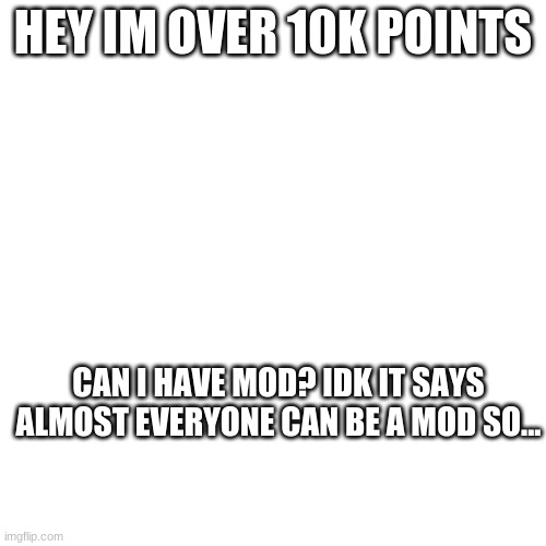 Blank Transparent Square | HEY IM OVER 10K POINTS; CAN I HAVE MOD? IDK IT SAYS ALMOST EVERYONE CAN BE A MOD SO... | image tagged in memes,blank transparent square | made w/ Imgflip meme maker