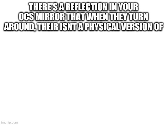 Blank White Template | THERE'S A REFLECTION IN YOUR OCS MIRROR THAT WHEN THEY TURN AROUND, THEIR ISNT A PHYSICAL VERSION OF | image tagged in blank white template | made w/ Imgflip meme maker