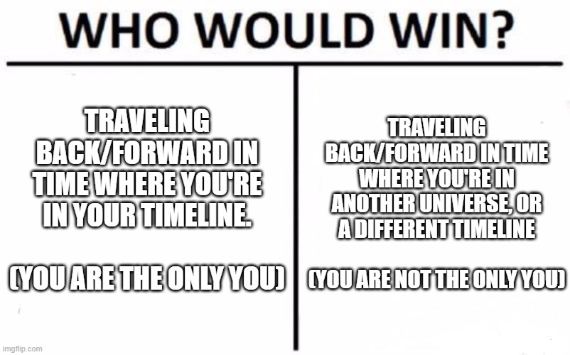 These are the 2 theories for time-travel. Which do you think is better? | TRAVELING BACK/FORWARD IN TIME WHERE YOU'RE IN YOUR TIMELINE.          (YOU ARE THE ONLY YOU); TRAVELING BACK/FORWARD IN TIME WHERE YOU'RE IN ANOTHER UNIVERSE, OR A DIFFERENT TIMELINE             (YOU ARE NOT THE ONLY YOU) | image tagged in memes,who would win,time travel,choose wisely | made w/ Imgflip meme maker