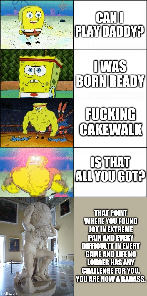 Sponge Finna Commit Muder | CAN I PLAY DADDY? I WAS BORN READY; FUCKING CAKEWALK; IS THAT ALL YOU GOT? THAT POINT WHERE YOU FOUND JOY IN EXTREME PAIN AND EVERY DIFFICULTY IN EVERY GAME AND LIFE NO LONGER HAS ANY CHALLENGE FOR YOU. YOU ARE NOW A BADASS. | image tagged in sponge finna commit muder | made w/ Imgflip meme maker