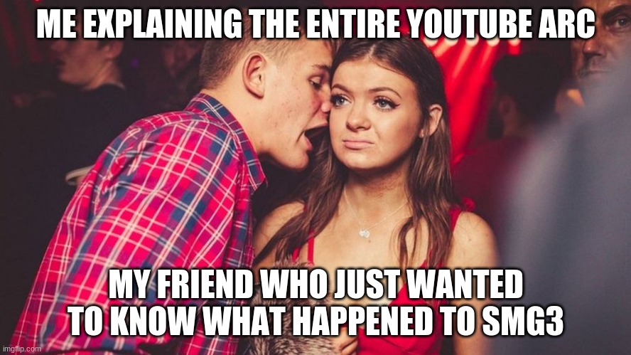 This happened after I told him about the youtube channel Smg4 and now we're watching the youtube arc all over again. | ME EXPLAINING THE ENTIRE YOUTUBE ARC; MY FRIEND WHO JUST WANTED TO KNOW WHAT HAPPENED TO SMG3 | image tagged in guy talking to girl in club | made w/ Imgflip meme maker