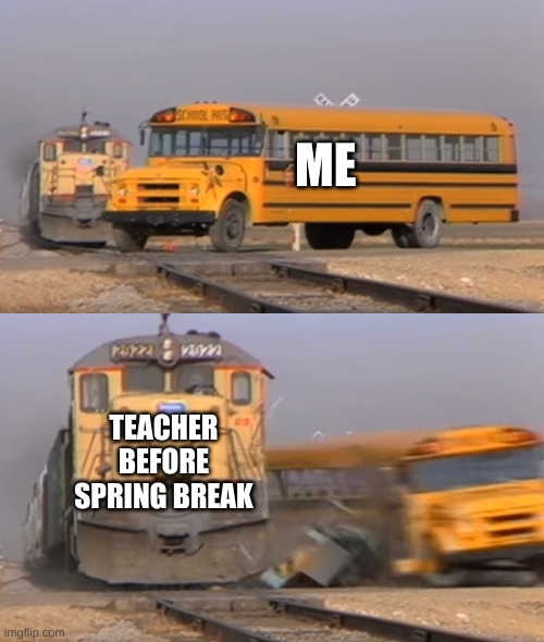 Before spring break | ME; TEACHER BEFORE SPRING BREAK | image tagged in a train hitting a school bus,memes,funny memes,funny,funny meme,meme | made w/ Imgflip meme maker