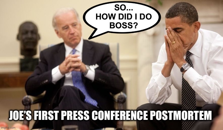 The hand inside the puppet doesn’t have control in “Live” situations | SO...
HOW DID I DO
BOSS? JOE’S FIRST PRESS CONFERENCE POSTMORTEM | image tagged in biden obama | made w/ Imgflip meme maker