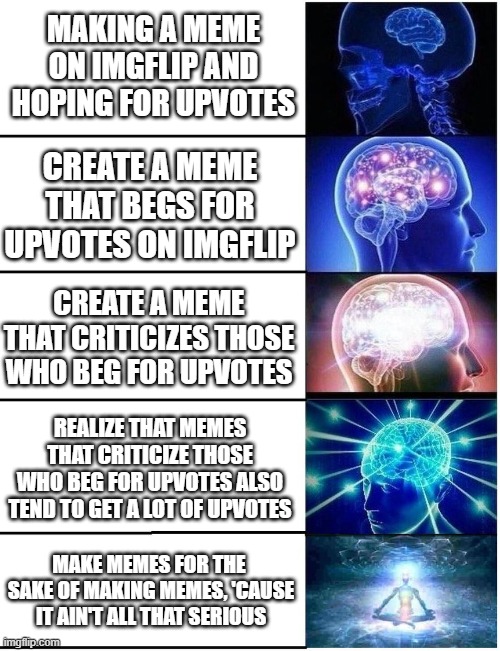 Reasons for Making Memes | MAKING A MEME ON IMGFLIP AND HOPING FOR UPVOTES; CREATE A MEME THAT BEGS FOR UPVOTES ON IMGFLIP; CREATE A MEME THAT CRITICIZES THOSE WHO BEG FOR UPVOTES; REALIZE THAT MEMES THAT CRITICIZE THOSE WHO BEG FOR UPVOTES ALSO TEND TO GET A LOT OF UPVOTES; MAKE MEMES FOR THE 
SAKE OF MAKING MEMES, 'CAUSE IT AIN'T ALL THAT SERIOUS | image tagged in expanding brain 5 panel | made w/ Imgflip meme maker